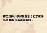 初恋这件小事背景音乐（初恋这件小事 电视原声演唱歌曲）