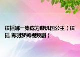 扶摇哪一集成为璇玑国公主（扶摇 霄羽梦嫣视频剧）