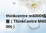 thinkcentre m6000t配置（ThinkCentre M6000t）