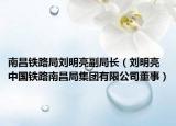 南昌铁路局刘明亮副局长（刘明亮 中国铁路南昌局集团有限公司董事）
