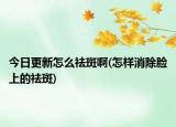 今日更新怎么祛斑啊(怎样消除脸上的祛斑)