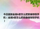 今日更新全民k歌怎么把歌保存到手机（全民k歌怎么把歌曲保存到手机）