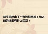 益节是新出了个金装绿瓶吗（和之前的绿瓶有什么区别）