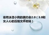 谁有泳湿小狗的善约会2.0（3.0和女人心的压缩文件密码）