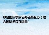联合国际学院公办还是私办（联合国际学院在哪里）