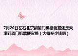 7月20日左右北京到厦门机票便宜还是天津到厦门机票便宜些（大概多少钱啊）