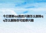 今日更新qq我的兴趣怎么删除qq怎么删除你可能感兴趣