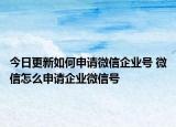 今日更新如何申请微信企业号 微信怎么申请企业微信号