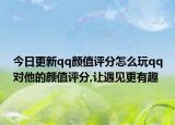 今日更新qq颜值评分怎么玩qq对他的颜值评分,让遇见更有趣