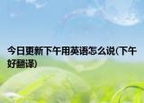 今日更新下午用英语怎么说(下午好翻译)