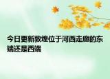 今日更新敦煌位于河西走廊的东端还是西端
