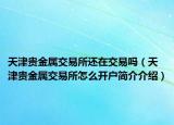 天津贵金属交易所还在交易吗（天津贵金属交易所怎么开户简介介绍）