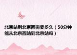 北京站到北京西需要多久（50分钟能从北京西站到北京站吗）