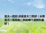 吉大一院好,还是吉大二院好（长春吉大一医院和二院的哪个皮肤科最好）