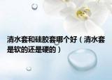 清水套和硅胶套哪个好（清水套是软的还是硬的）