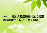 doctor异乡人的结局是什么（男主最后和谁在一起了  - 芝士回答）