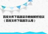 百度文库下载器显示数据解析错误（百度文库下载器怎么用）