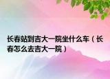 长春站到吉大一院坐什么车（长春怎么去吉大一院）