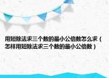 用短除法求三个数的最小公倍数怎么求（怎样用短除法求三个数的最小公倍数）