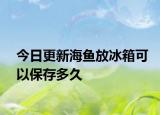今日更新海鱼放冰箱可以保存多久