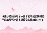 冰露水能加热吗（冰露水能不能加热呢能不能加热呢冰露水想给它加热加到100）