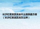 长沙红星美凯龙坐什么地铁最方便（长沙红星美凯龙怎么样）