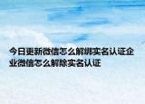 今日更新微信怎么解绑实名认证企业微信怎么解除实名认证