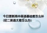 今日更新高中英语基础差怎么补(初二英语太差怎么办)