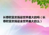 长春欧亚卖场是世界最大的吗（长春欧亚卖场是全世界最大的么）