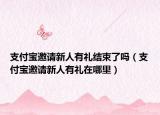 支付宝邀请新人有礼结束了吗（支付宝邀请新人有礼在哪里）