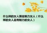 什么样的女人算是魅力女人（什么样的女人是有魅力的女人）