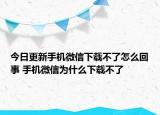 今日更新手机微信下载不了怎么回事 手机微信为什么下载不了