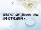 晨光的鲜牛奶可以加热吗（晨光纯牛奶不能加热吗）