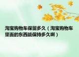 淘宝购物车保留多久（淘宝购物车里面的东西能保持多久啊）