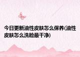 今日更新油性皮肤怎么保养(油性皮肤怎么洗脸最干净)