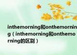 inthemorning和onthemorning（inthemorning和onthemorning的区别）