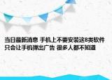 当日最新消息 手机上不要安装这8类软件只会让手机弹出广告 很多人都不知道