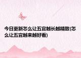 今日更新怎么让五官越长越精致(怎么让五官越来越好看)
