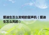 爱迪生怎么发明的留声机（爱迪生怎么死的）