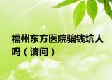 福州东方医院骗钱坑人吗（请问）