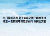 当日最新消息 男子起床见妻子翻看手机凑近一看顿时吓得瑟瑟发抖 瞬间变清醒