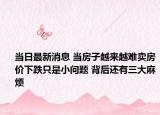 当日最新消息 当房子越来越难卖房价下跌只是小问题 背后还有三大麻烦