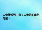 人鱼传说男主角（人鱼兽的角色背景）