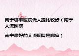 南宁哪家医院做人流比较好（南宁人流医院|南宁最好的人流医院是哪家）