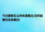 今日更新怎么样快速美白(怎样能美白全身美白)