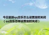 今日更新qq音乐怎么设置定时关闭（qq音乐怎样设置定时关闭）