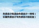 负债合计和流动负债合计一样吗（长期负债合计与负债合计的区别）