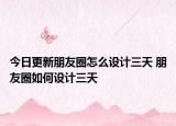 今日更新朋友圈怎么设计三天 朋友圈如何设计三天