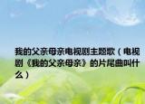 我的父亲母亲电视剧主题歌（电视剧《我的父亲母亲》的片尾曲叫什么）