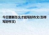 今日更新怎么才能写好作文(怎样写好作文)